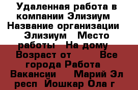 Удаленная работа в компании Элизиум › Название организации ­ Элизиум › Место работы ­ На дому › Возраст от ­ 16 - Все города Работа » Вакансии   . Марий Эл респ.,Йошкар-Ола г.